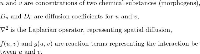 \[\begin{itemize}\item $u$ and $v$ are concentrations of two chemical substances (morphogens),\item $D_u$ and $D_v$ are diffusion coefficients for $u$ and $v$,\item $\nabla^2$ is the Laplacian operator, representing spatial diffusion,\item $f(u, v)$ and $g(u, v)$ are reaction terms representing the interaction between $u$ and $v$.\end{itemize}\]